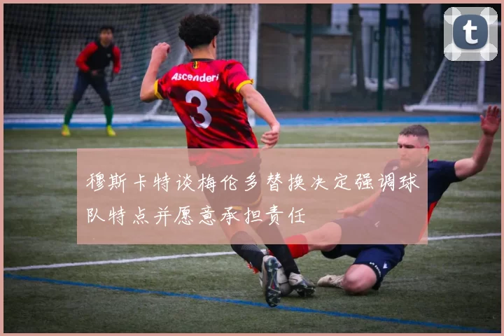 穆斯卡特谈梅伦多替换决定强调球队特点并愿意承担责任