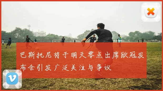 巴斯托尼将于明天零点出席欧冠发布会引发广泛关注与争议