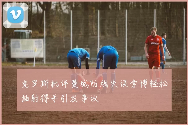克罗斯批评曼城防线失误索博轻松抽射得手引发争议