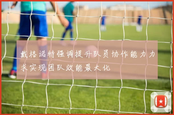 戴格诺特强调提升队员协作能力力求实现团队效能最大化