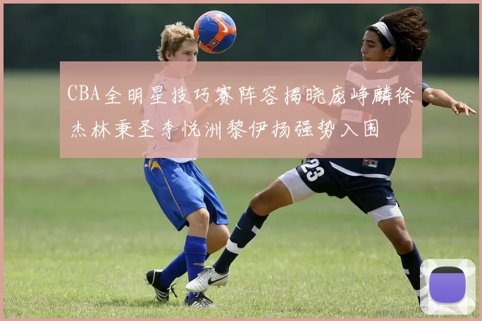 CBA全明星技巧赛阵容揭晓庞峥麟徐杰林秉圣李悦洲黎伊扬强势入围