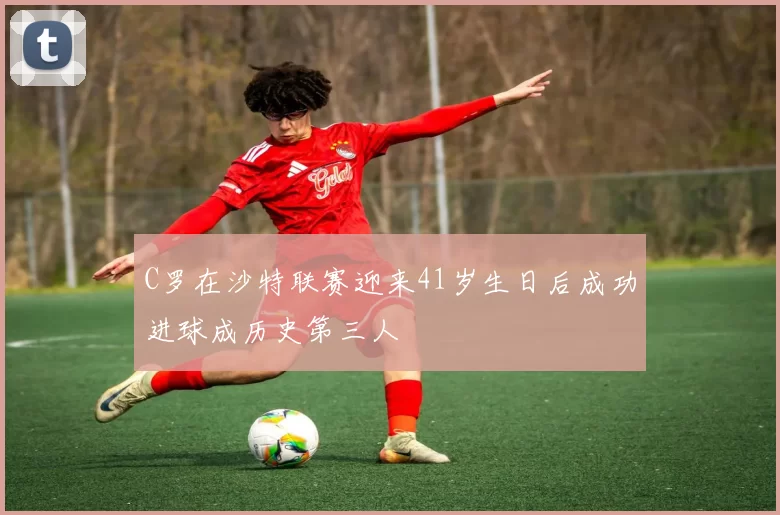 C罗在沙特联赛迎来41岁生日后成功进球成历史第三人