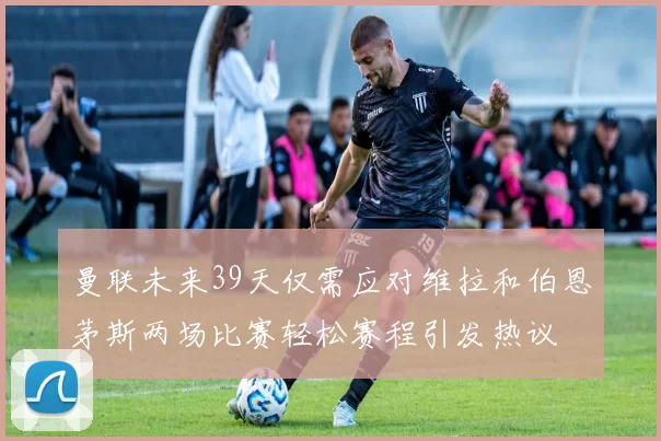 曼联未来39天仅需应对维拉和伯恩茅斯两场比赛轻松赛程引发热议
