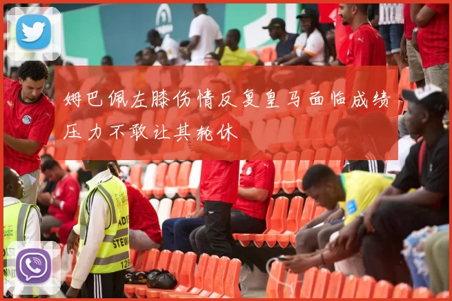 姆巴佩左膝伤情反复皇马面临成绩压力不敢让其轮休