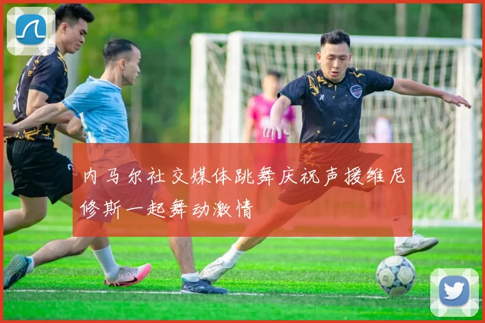 内马尔社交媒体跳舞庆祝声援维尼修斯一起舞动激情