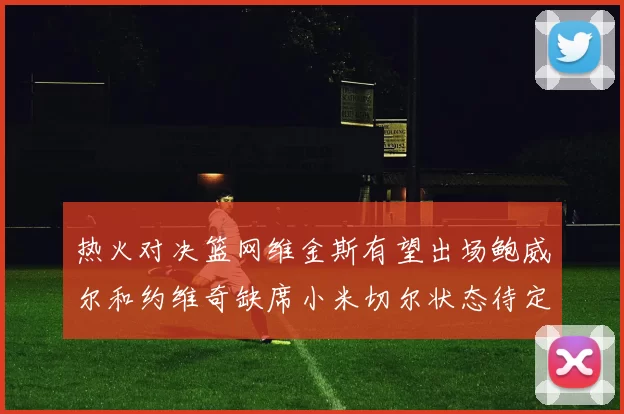 热火对决篮网维金斯有望出场鲍威尔和约维奇缺席小米切尔状态待定