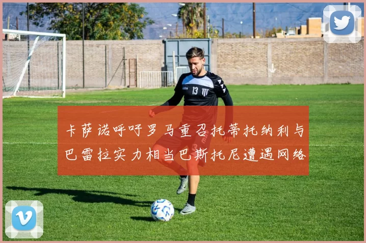 卡萨诺呼吁罗马重召托蒂托纳利与巴雷拉实力相当巴斯托尼遭遇网络暴力