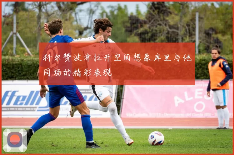 科尔赞波津拉开空间想象库里与他同场的精彩表现