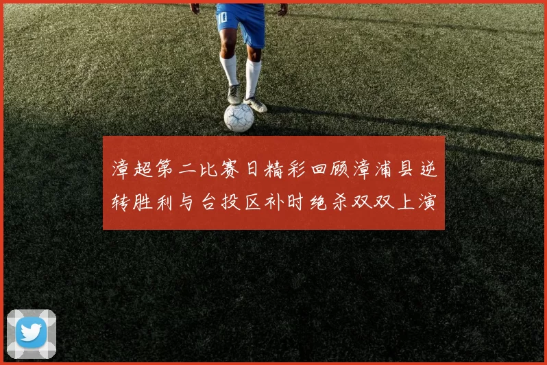 漳超第二比赛日精彩回顾漳浦县逆转胜利与台投区补时绝杀双双上演