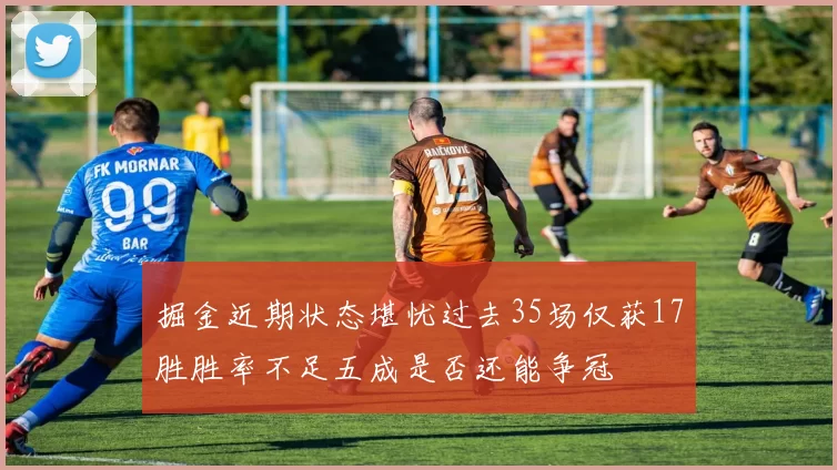 掘金近期状态堪忧过去35场仅获17胜胜率不足五成是否还能争冠