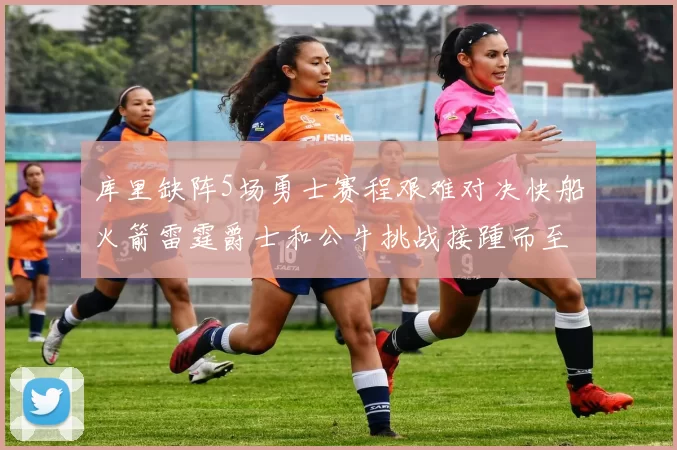 库里缺阵5场勇士赛程艰难对决快船火箭雷霆爵士和公牛挑战接踵而至