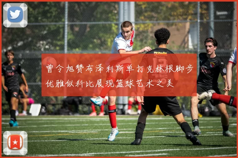 曾令旭赞布泽利斯单打克林根脚步优雅似科比展现篮球艺术之美