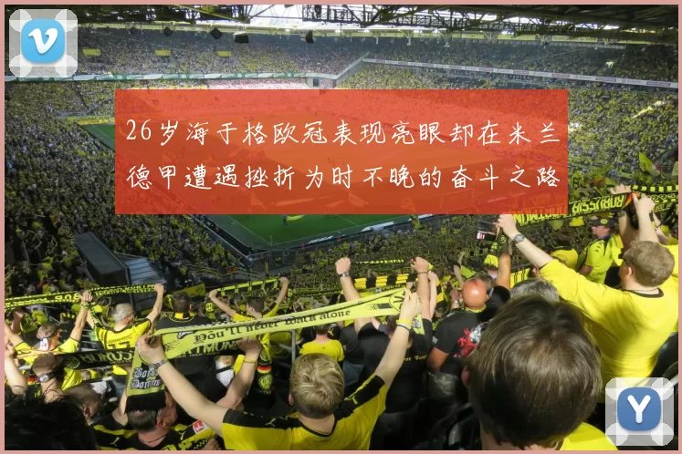 26岁海于格欧冠表现亮眼却在米兰德甲遭遇挫折为时不晚的奋斗之路