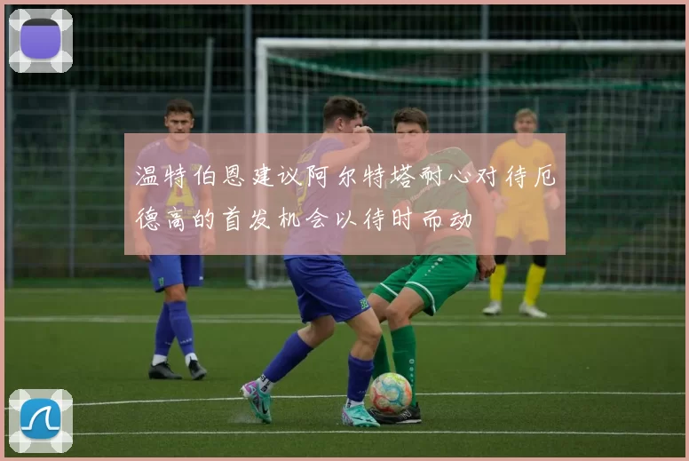温特伯恩建议阿尔特塔耐心对待厄德高的首发机会以待时而动