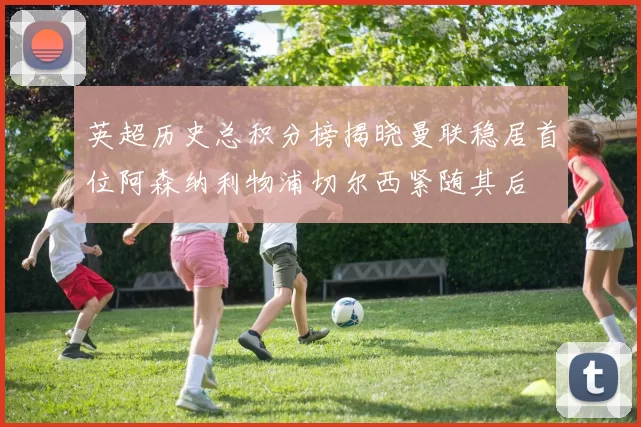 英超历史总积分榜揭晓曼联稳居首位阿森纳利物浦切尔西紧随其后