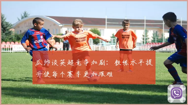 瓜帅谈英超竞争加剧：教练水平提升使每个赛季更加艰难