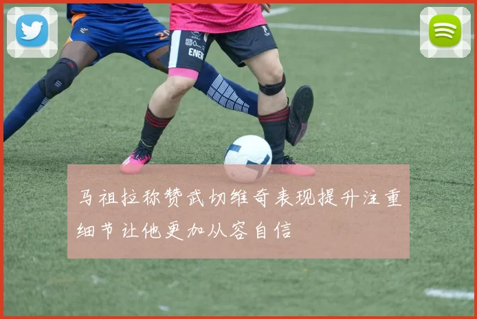 马祖拉称赞武切维奇表现提升注重细节让他更加从容自信