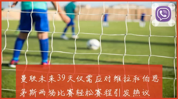 曼联未来39天仅需应对维拉和伯恩茅斯两场比赛轻松赛程引发热议