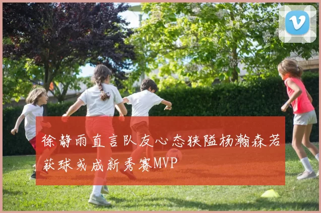徐静雨直言队友心态狭隘杨瀚森若获球或成新秀赛MVP