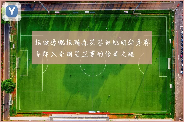 杨健感慨杨瀚森笑容似姚明新秀赛季即入全明星正赛的传奇之路